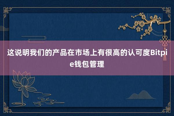 这说明我们的产品在市场上有很高的认可度Bitpie钱包管理